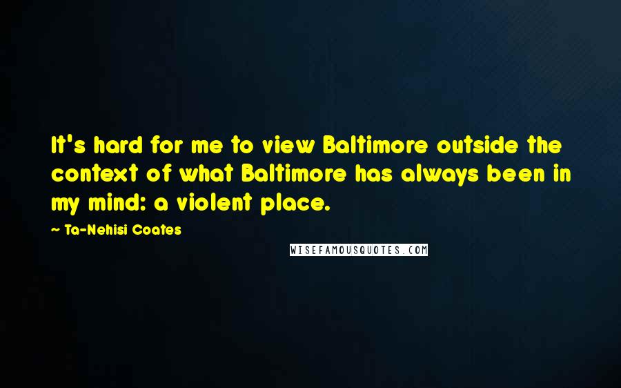 Ta-Nehisi Coates Quotes: It's hard for me to view Baltimore outside the context of what Baltimore has always been in my mind: a violent place.