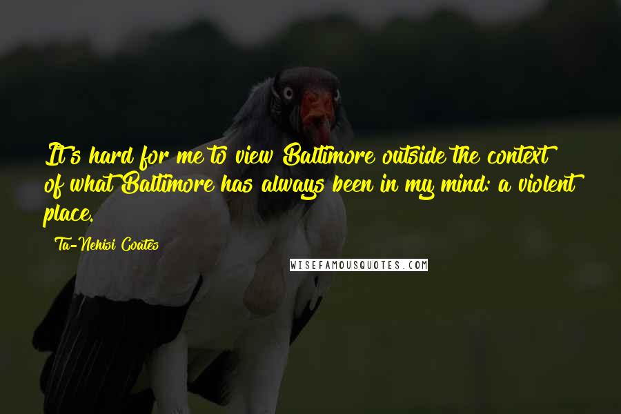 Ta-Nehisi Coates Quotes: It's hard for me to view Baltimore outside the context of what Baltimore has always been in my mind: a violent place.