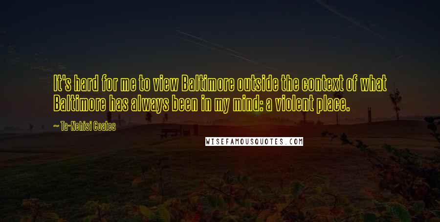 Ta-Nehisi Coates Quotes: It's hard for me to view Baltimore outside the context of what Baltimore has always been in my mind: a violent place.