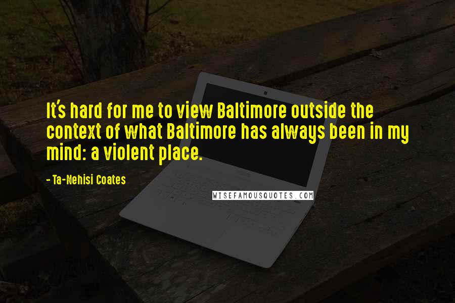 Ta-Nehisi Coates Quotes: It's hard for me to view Baltimore outside the context of what Baltimore has always been in my mind: a violent place.