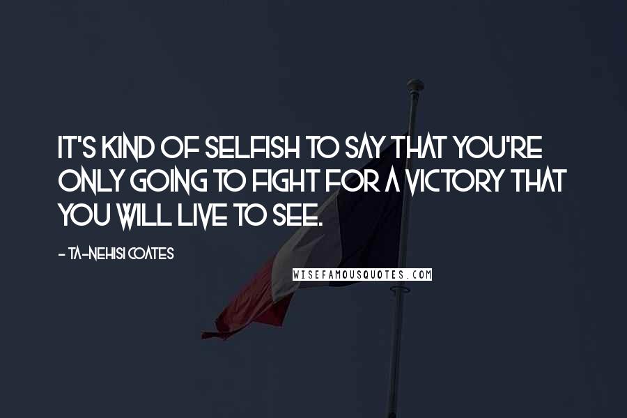 Ta-Nehisi Coates Quotes: It's kind of selfish to say that you're only going to fight for a victory that you will live to see.