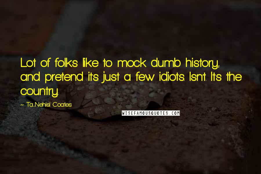 Ta-Nehisi Coates Quotes: Lot of folks like to mock dumb history, and pretend it's just a few idiots. Isn't. It's the country.