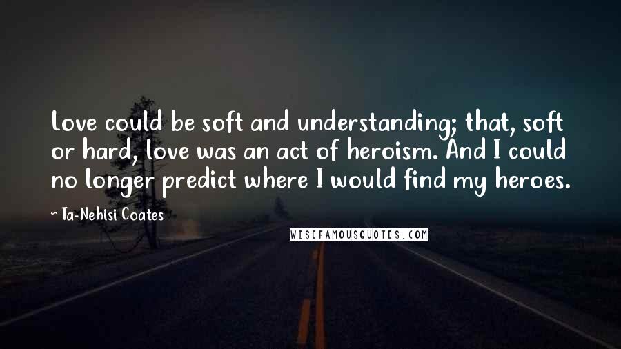 Ta-Nehisi Coates Quotes: Love could be soft and understanding; that, soft or hard, love was an act of heroism. And I could no longer predict where I would find my heroes.