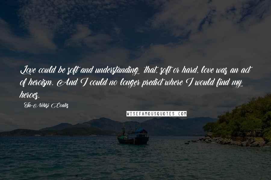 Ta-Nehisi Coates Quotes: Love could be soft and understanding; that, soft or hard, love was an act of heroism. And I could no longer predict where I would find my heroes.