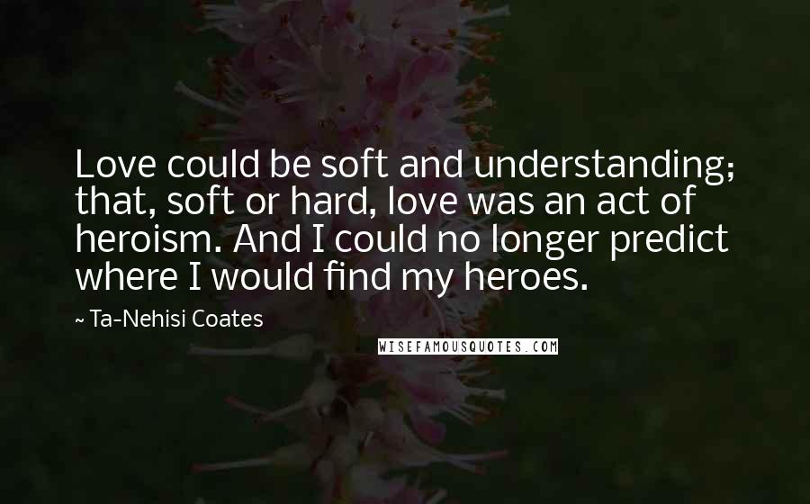 Ta-Nehisi Coates Quotes: Love could be soft and understanding; that, soft or hard, love was an act of heroism. And I could no longer predict where I would find my heroes.