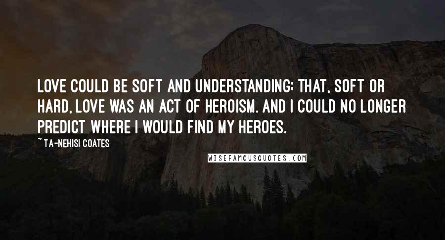 Ta-Nehisi Coates Quotes: Love could be soft and understanding; that, soft or hard, love was an act of heroism. And I could no longer predict where I would find my heroes.