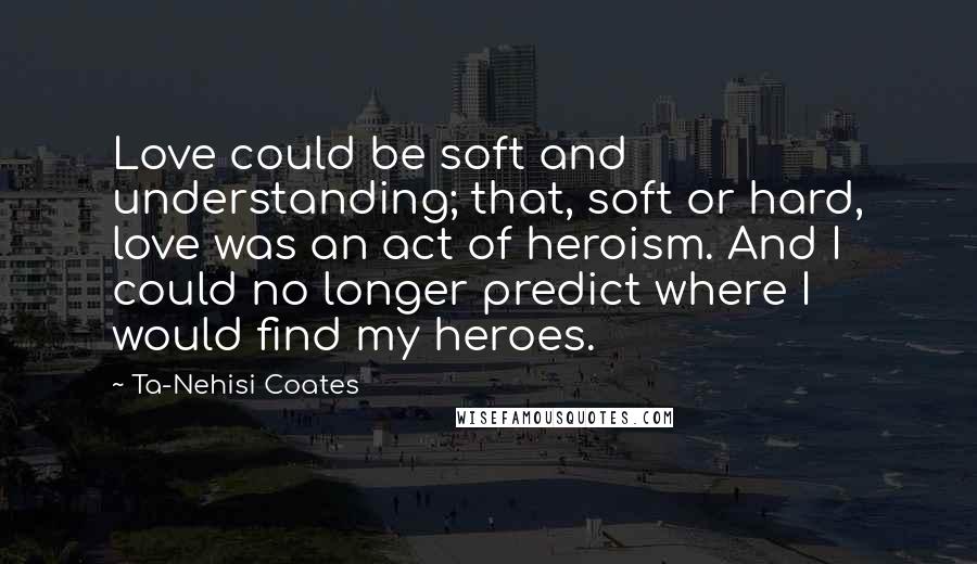 Ta-Nehisi Coates Quotes: Love could be soft and understanding; that, soft or hard, love was an act of heroism. And I could no longer predict where I would find my heroes.