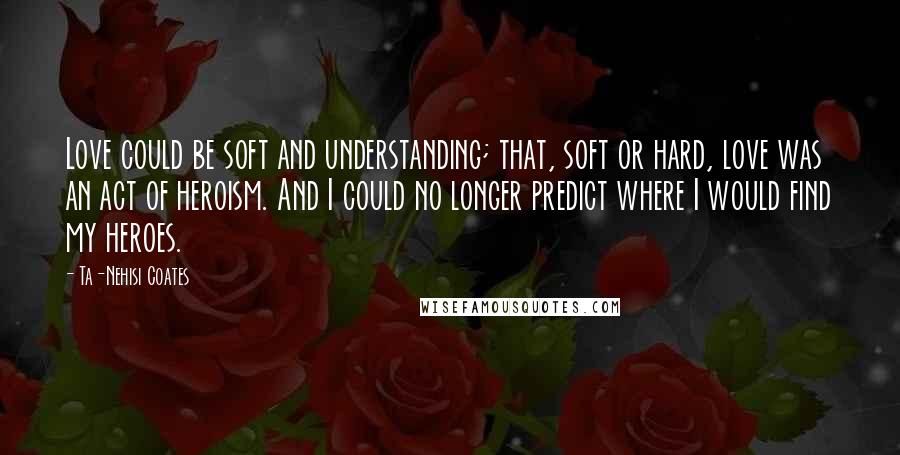 Ta-Nehisi Coates Quotes: Love could be soft and understanding; that, soft or hard, love was an act of heroism. And I could no longer predict where I would find my heroes.