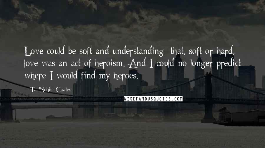 Ta-Nehisi Coates Quotes: Love could be soft and understanding; that, soft or hard, love was an act of heroism. And I could no longer predict where I would find my heroes.