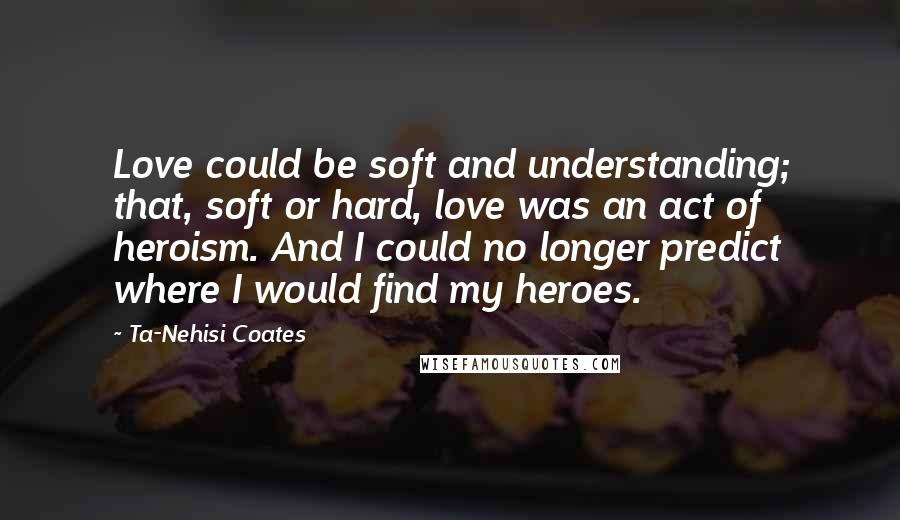 Ta-Nehisi Coates Quotes: Love could be soft and understanding; that, soft or hard, love was an act of heroism. And I could no longer predict where I would find my heroes.