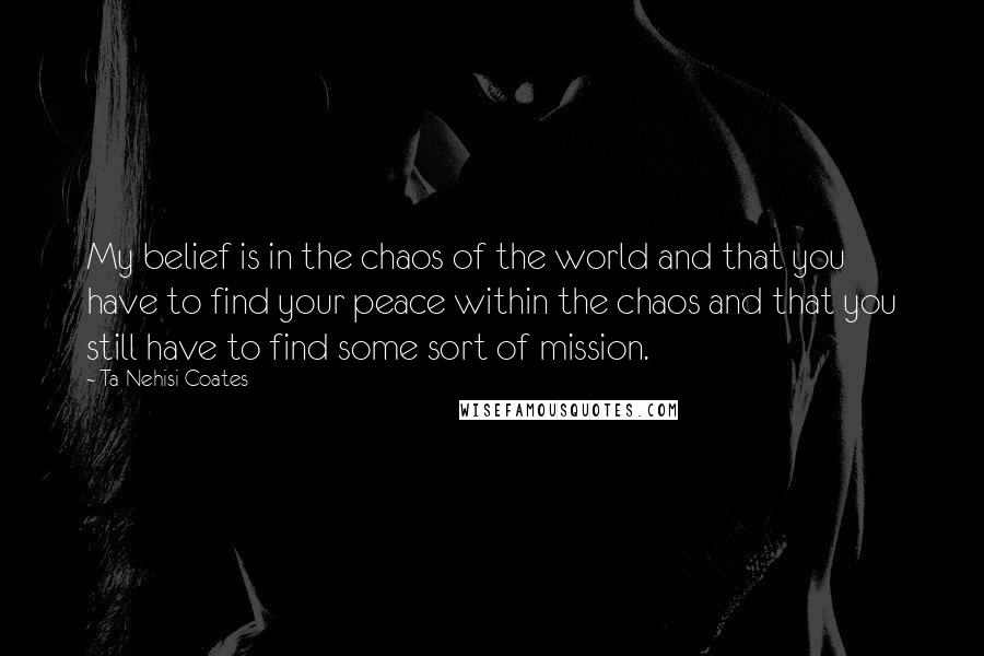 Ta-Nehisi Coates Quotes: My belief is in the chaos of the world and that you have to find your peace within the chaos and that you still have to find some sort of mission.
