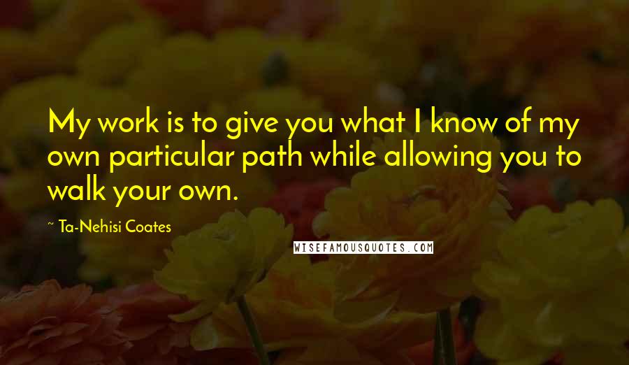 Ta-Nehisi Coates Quotes: My work is to give you what I know of my own particular path while allowing you to walk your own.