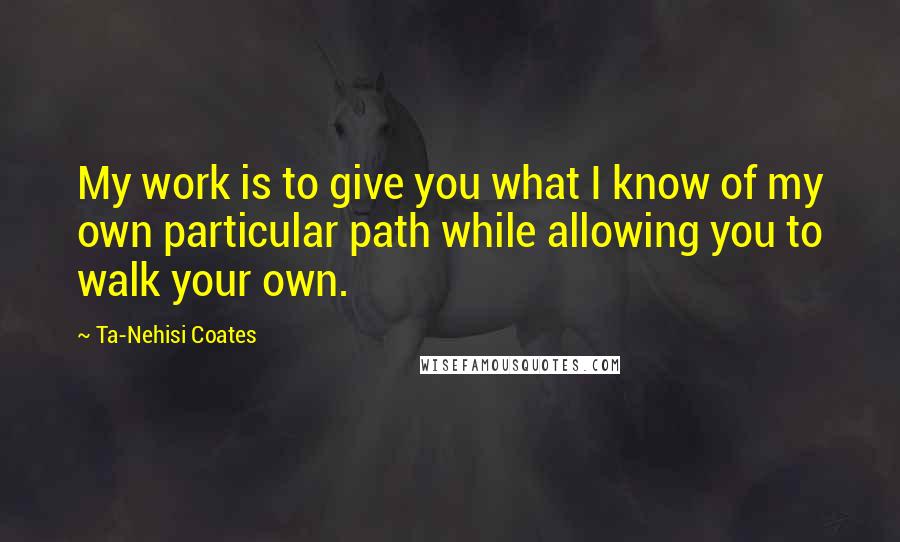 Ta-Nehisi Coates Quotes: My work is to give you what I know of my own particular path while allowing you to walk your own.