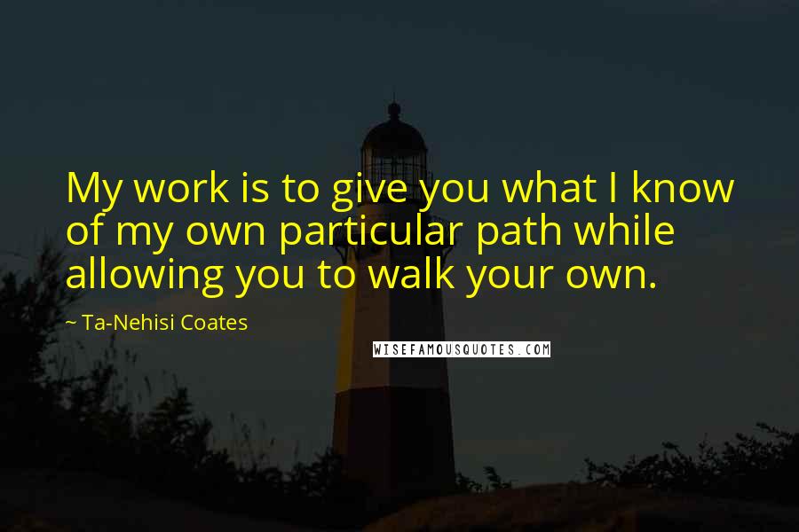 Ta-Nehisi Coates Quotes: My work is to give you what I know of my own particular path while allowing you to walk your own.