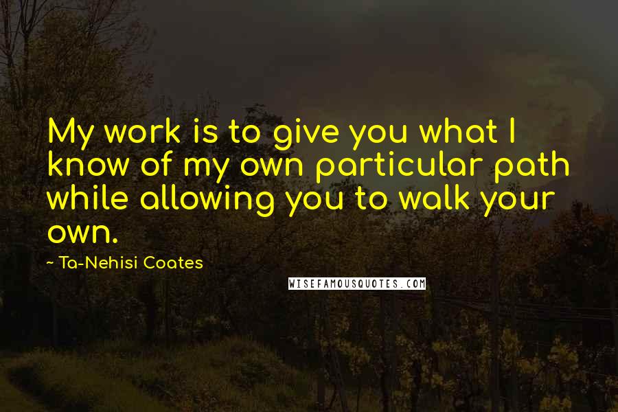 Ta-Nehisi Coates Quotes: My work is to give you what I know of my own particular path while allowing you to walk your own.