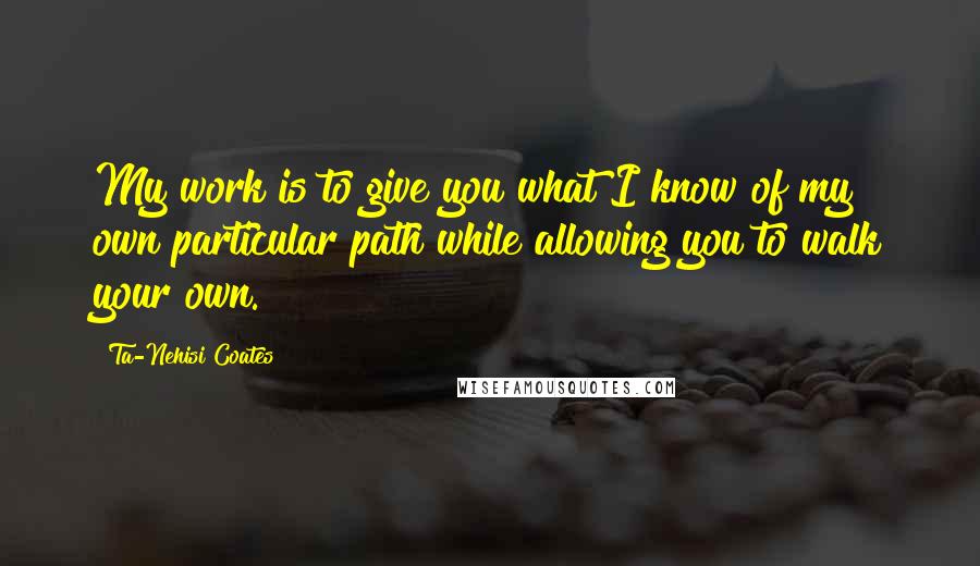 Ta-Nehisi Coates Quotes: My work is to give you what I know of my own particular path while allowing you to walk your own.