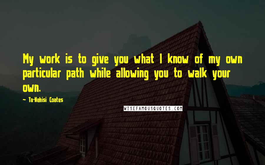 Ta-Nehisi Coates Quotes: My work is to give you what I know of my own particular path while allowing you to walk your own.