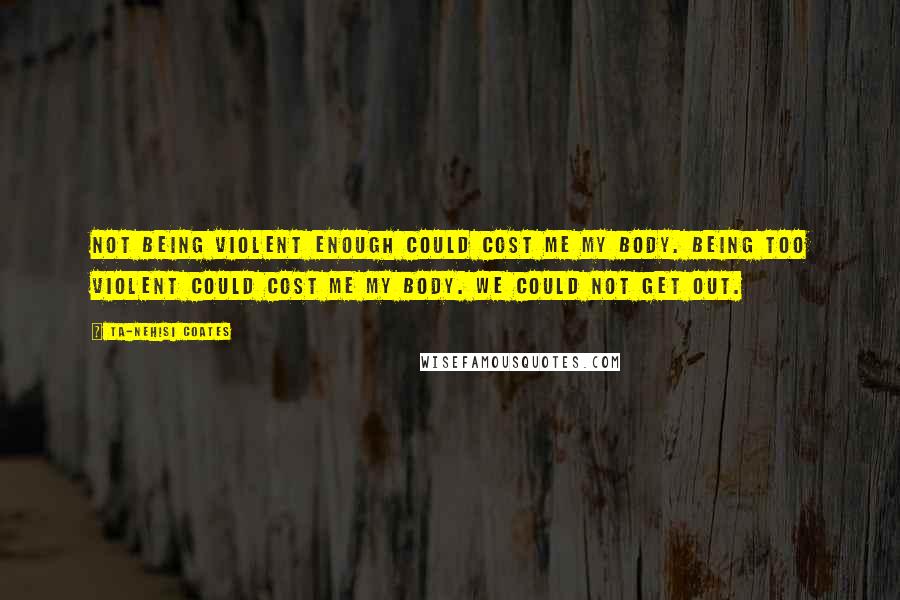 Ta-Nehisi Coates Quotes: Not being violent enough could cost me my body. Being too violent could cost me my body. We could not get out.