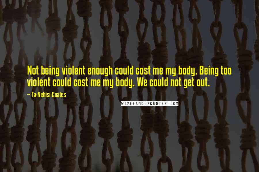 Ta-Nehisi Coates Quotes: Not being violent enough could cost me my body. Being too violent could cost me my body. We could not get out.