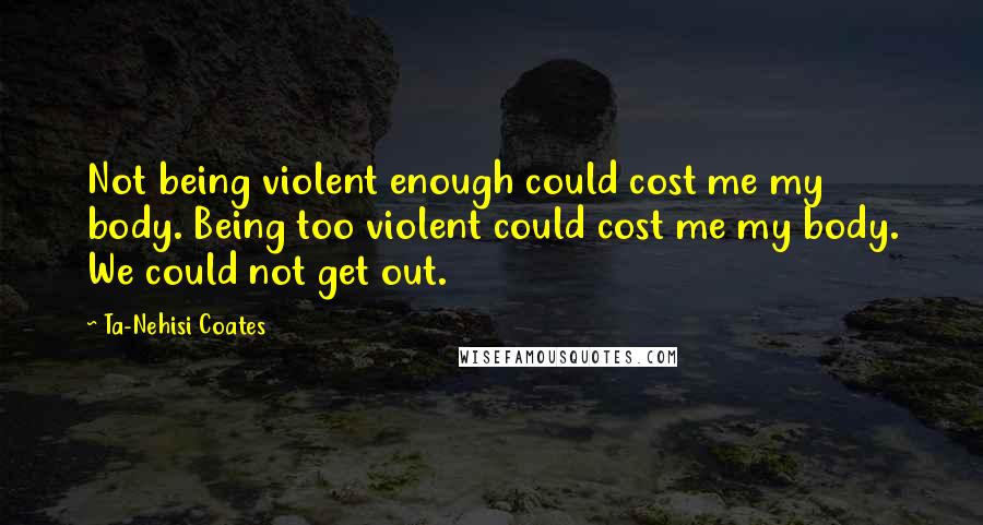 Ta-Nehisi Coates Quotes: Not being violent enough could cost me my body. Being too violent could cost me my body. We could not get out.