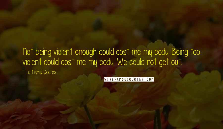 Ta-Nehisi Coates Quotes: Not being violent enough could cost me my body. Being too violent could cost me my body. We could not get out.