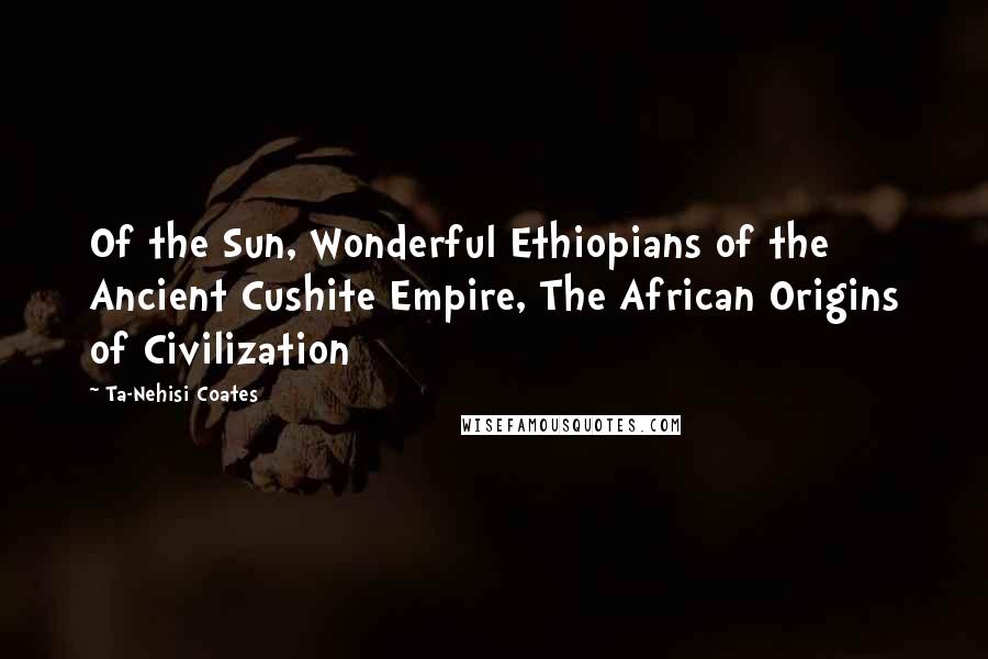 Ta-Nehisi Coates Quotes: Of the Sun, Wonderful Ethiopians of the Ancient Cushite Empire, The African Origins of Civilization