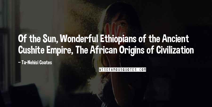 Ta-Nehisi Coates Quotes: Of the Sun, Wonderful Ethiopians of the Ancient Cushite Empire, The African Origins of Civilization