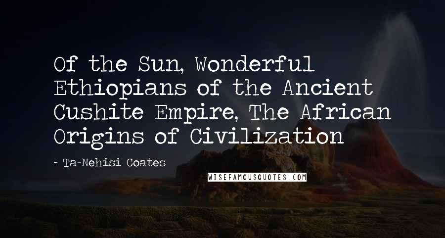 Ta-Nehisi Coates Quotes: Of the Sun, Wonderful Ethiopians of the Ancient Cushite Empire, The African Origins of Civilization