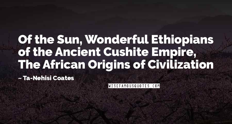 Ta-Nehisi Coates Quotes: Of the Sun, Wonderful Ethiopians of the Ancient Cushite Empire, The African Origins of Civilization