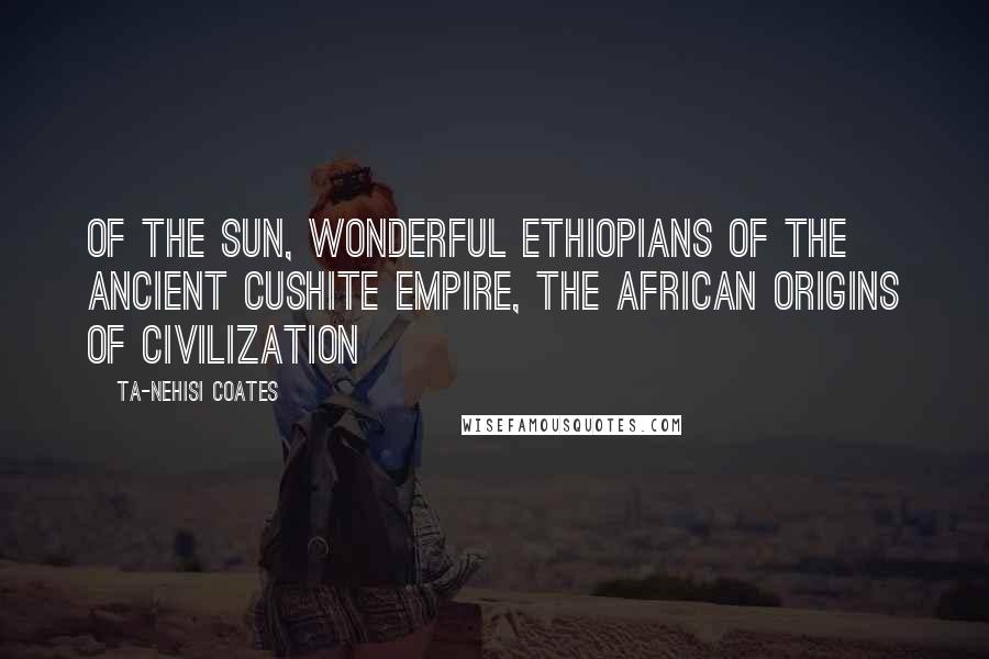 Ta-Nehisi Coates Quotes: Of the Sun, Wonderful Ethiopians of the Ancient Cushite Empire, The African Origins of Civilization