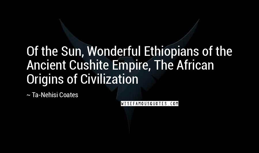 Ta-Nehisi Coates Quotes: Of the Sun, Wonderful Ethiopians of the Ancient Cushite Empire, The African Origins of Civilization