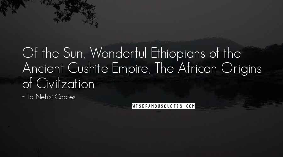 Ta-Nehisi Coates Quotes: Of the Sun, Wonderful Ethiopians of the Ancient Cushite Empire, The African Origins of Civilization