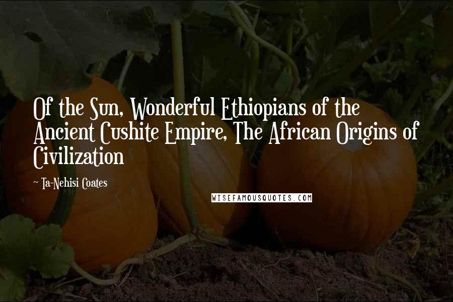 Ta-Nehisi Coates Quotes: Of the Sun, Wonderful Ethiopians of the Ancient Cushite Empire, The African Origins of Civilization