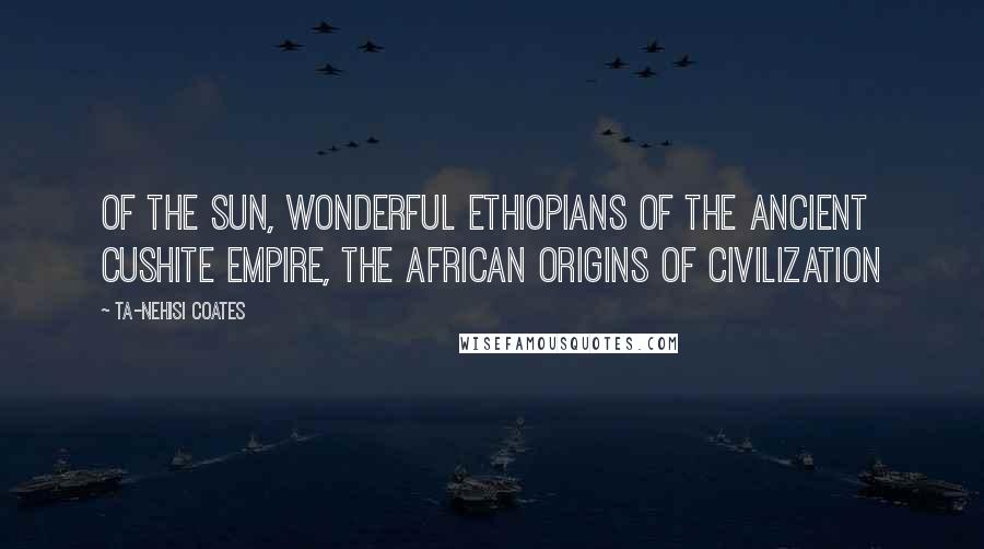 Ta-Nehisi Coates Quotes: Of the Sun, Wonderful Ethiopians of the Ancient Cushite Empire, The African Origins of Civilization