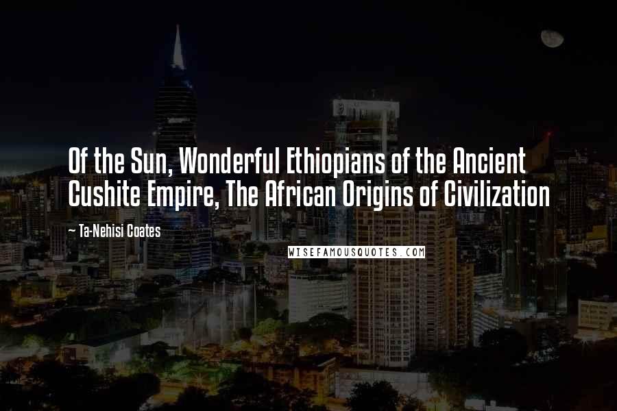 Ta-Nehisi Coates Quotes: Of the Sun, Wonderful Ethiopians of the Ancient Cushite Empire, The African Origins of Civilization