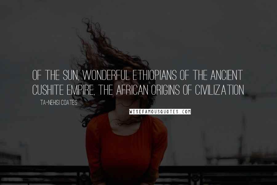 Ta-Nehisi Coates Quotes: Of the Sun, Wonderful Ethiopians of the Ancient Cushite Empire, The African Origins of Civilization