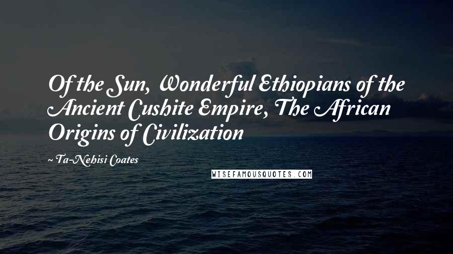 Ta-Nehisi Coates Quotes: Of the Sun, Wonderful Ethiopians of the Ancient Cushite Empire, The African Origins of Civilization