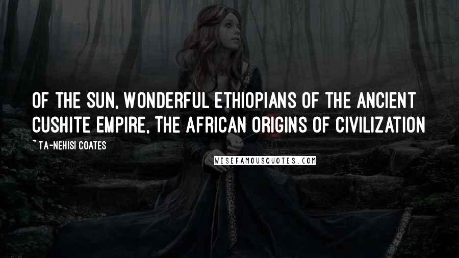 Ta-Nehisi Coates Quotes: Of the Sun, Wonderful Ethiopians of the Ancient Cushite Empire, The African Origins of Civilization