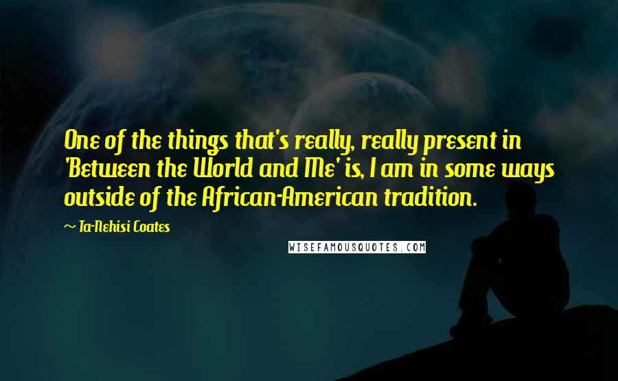 Ta-Nehisi Coates Quotes: One of the things that's really, really present in 'Between the World and Me' is, I am in some ways outside of the African-American tradition.