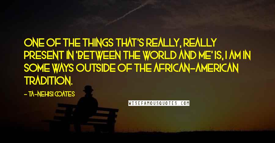 Ta-Nehisi Coates Quotes: One of the things that's really, really present in 'Between the World and Me' is, I am in some ways outside of the African-American tradition.