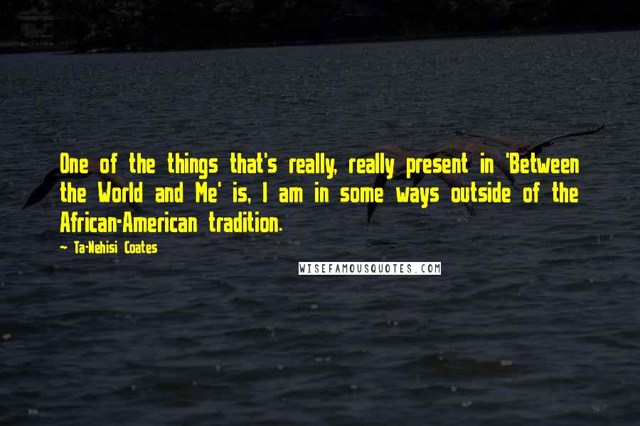 Ta-Nehisi Coates Quotes: One of the things that's really, really present in 'Between the World and Me' is, I am in some ways outside of the African-American tradition.