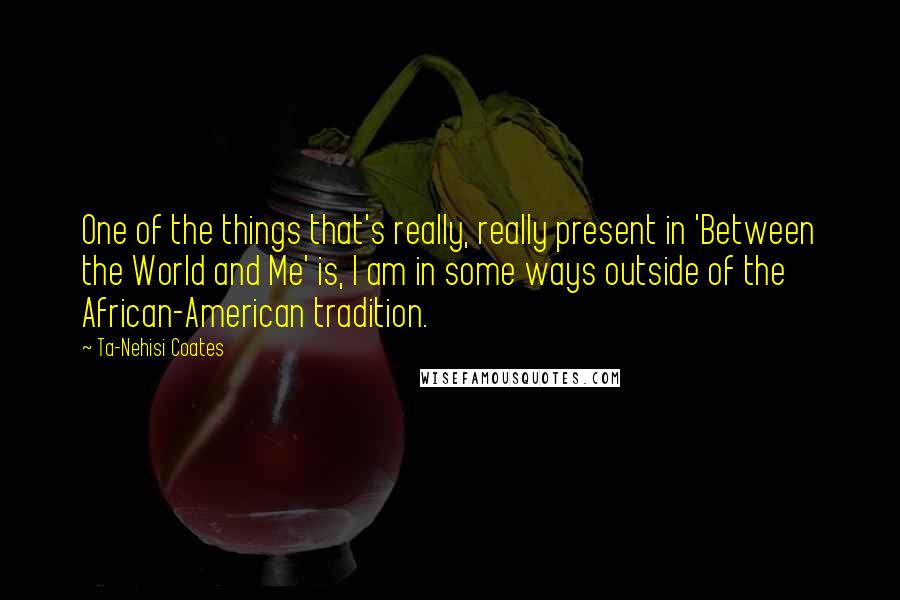 Ta-Nehisi Coates Quotes: One of the things that's really, really present in 'Between the World and Me' is, I am in some ways outside of the African-American tradition.