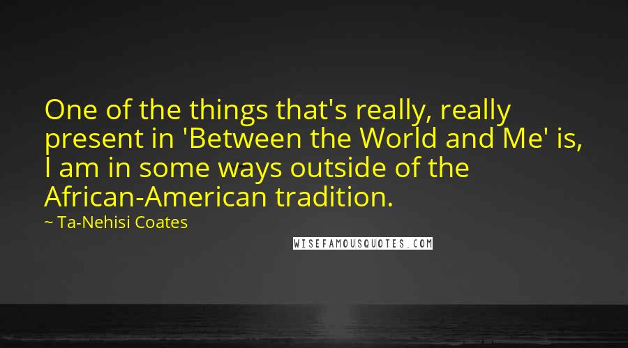 Ta-Nehisi Coates Quotes: One of the things that's really, really present in 'Between the World and Me' is, I am in some ways outside of the African-American tradition.