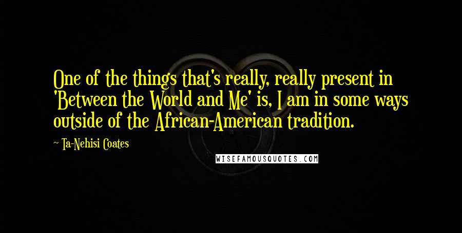 Ta-Nehisi Coates Quotes: One of the things that's really, really present in 'Between the World and Me' is, I am in some ways outside of the African-American tradition.