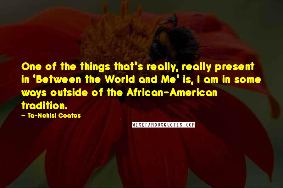 Ta-Nehisi Coates Quotes: One of the things that's really, really present in 'Between the World and Me' is, I am in some ways outside of the African-American tradition.