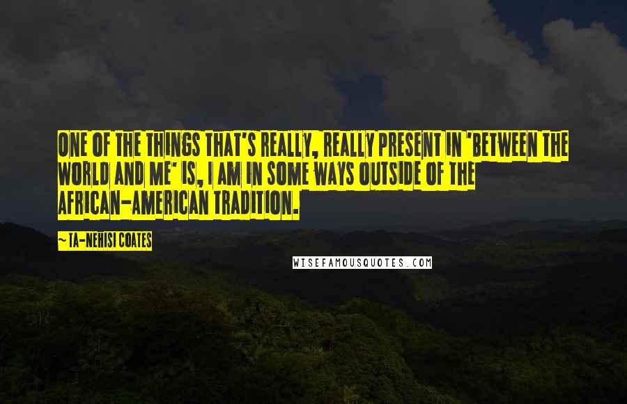 Ta-Nehisi Coates Quotes: One of the things that's really, really present in 'Between the World and Me' is, I am in some ways outside of the African-American tradition.