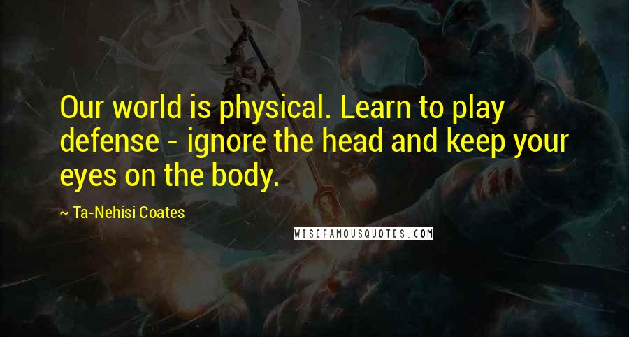 Ta-Nehisi Coates Quotes: Our world is physical. Learn to play defense - ignore the head and keep your eyes on the body.