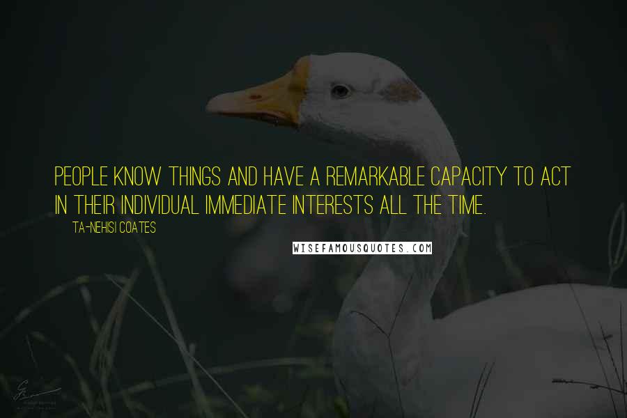 Ta-Nehisi Coates Quotes: People know things and have a remarkable capacity to act in their individual immediate interests all the time.