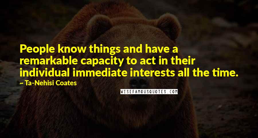 Ta-Nehisi Coates Quotes: People know things and have a remarkable capacity to act in their individual immediate interests all the time.