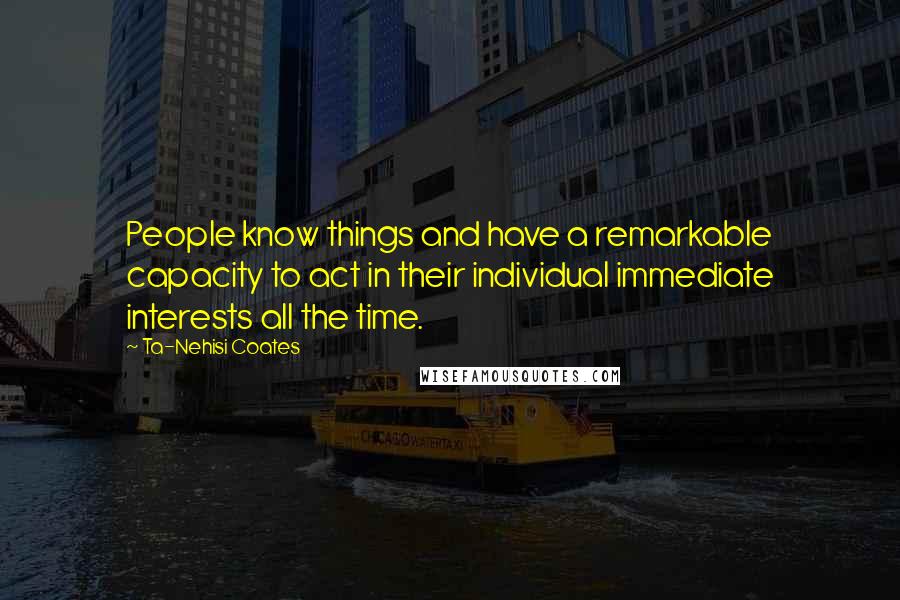 Ta-Nehisi Coates Quotes: People know things and have a remarkable capacity to act in their individual immediate interests all the time.